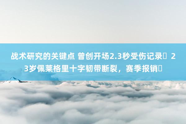 战术研究的关键点 曾创开场2.3秒受伤记录❗23岁佩莱格里十字韧带断裂，赛季报销❗