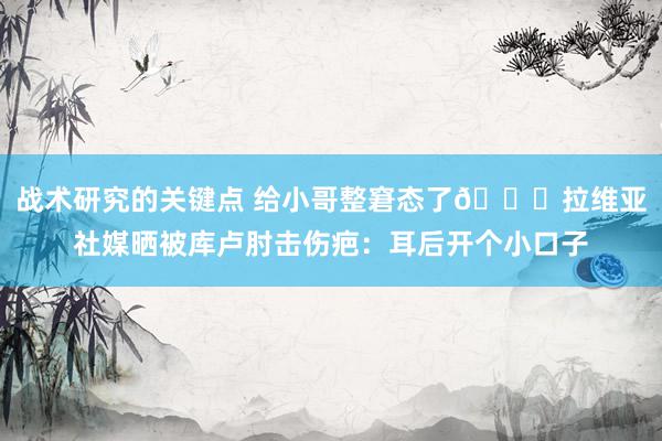 战术研究的关键点 给小哥整窘态了😅拉维亚社媒晒被库卢肘击伤疤：耳后开个小口子