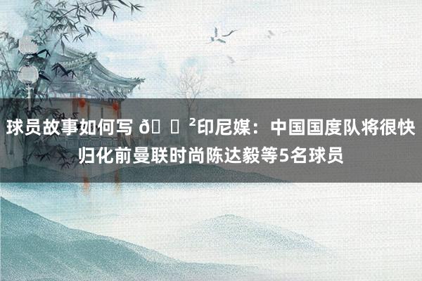 球员故事如何写 😲印尼媒：中国国度队将很快归化前曼联时尚陈达毅等5名球员