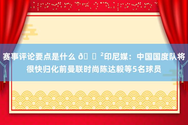 赛事评论要点是什么 😲印尼媒：中国国度队将很快归化前曼联时尚陈达毅等5名球员