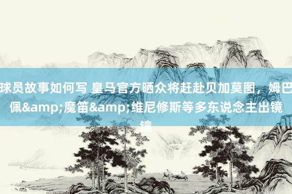 球员故事如何写 皇马官方晒众将赶赴贝加莫图，姆巴佩&魔笛&维尼修斯等多东说念主出镜