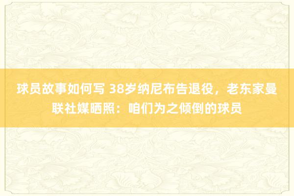 球员故事如何写 38岁纳尼布告退役，老东家曼联社媒晒照：咱们为之倾倒的球员