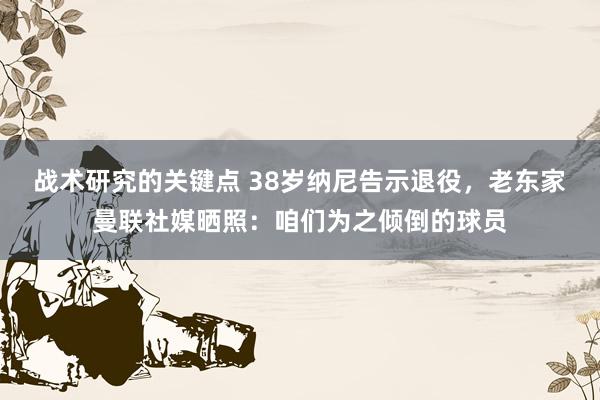 战术研究的关键点 38岁纳尼告示退役，老东家曼联社媒晒照：咱们为之倾倒的球员