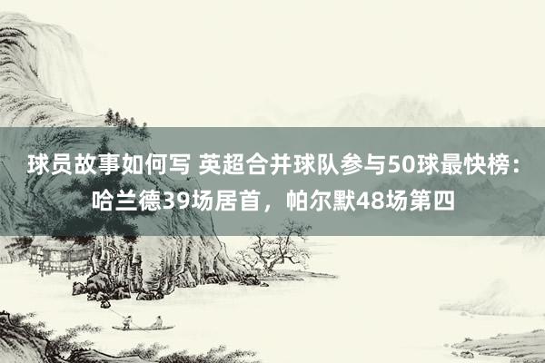 球员故事如何写 英超合并球队参与50球最快榜：哈兰德39场居首，帕尔默48场第四