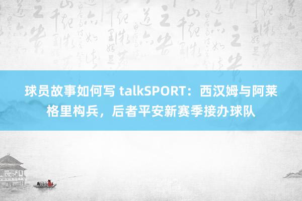 球员故事如何写 talkSPORT：西汉姆与阿莱格里构兵，后者平安新赛季接办球队