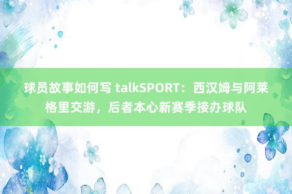 球员故事如何写 talkSPORT：西汉姆与阿莱格里交游，后者本心新赛季接办球队