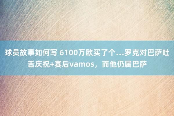 球员故事如何写 6100万欧买了个…罗克对巴萨吐舌庆祝+赛后vamos，而他仍属巴萨