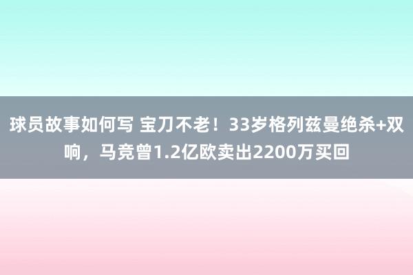 球员故事如何写 宝刀不老！33岁格列兹曼绝杀+双响，马竞曾1.2亿欧卖出2200万买回