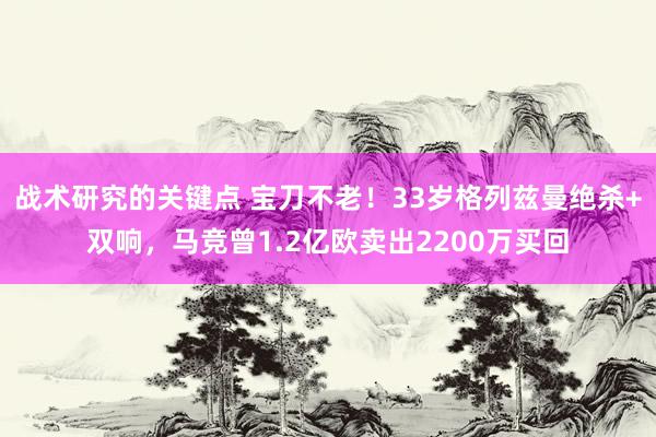 战术研究的关键点 宝刀不老！33岁格列兹曼绝杀+双响，马竞曾1.2亿欧卖出2200万买回