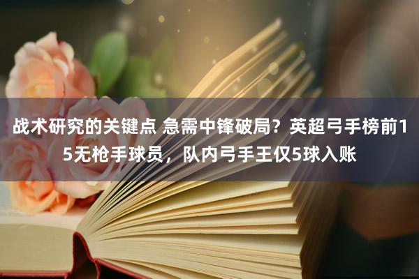 战术研究的关键点 急需中锋破局？英超弓手榜前15无枪手球员，队内弓手王仅5球入账