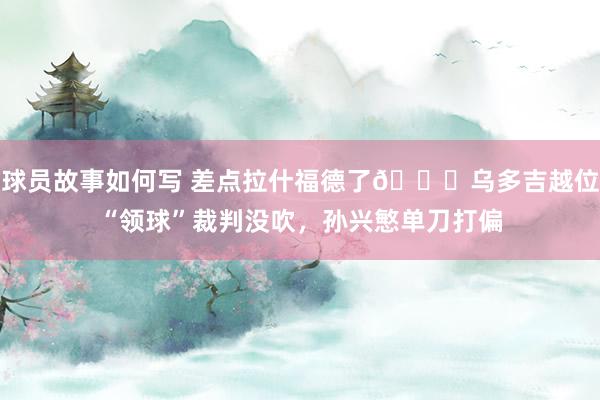 球员故事如何写 差点拉什福德了😅乌多吉越位“领球”裁判没吹，孙兴慜单刀打偏