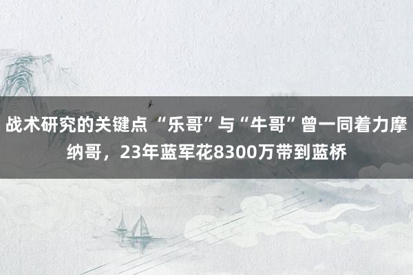 战术研究的关键点 “乐哥”与“牛哥”曾一同着力摩纳哥，23年蓝军花8300万带到蓝桥