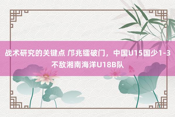 战术研究的关键点 邝兆镭破门，中国U15国少1-3不敌湘南海洋U18B队