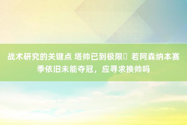 战术研究的关键点 塔帅已到极限❓若阿森纳本赛季依旧未能夺冠，应寻求换帅吗