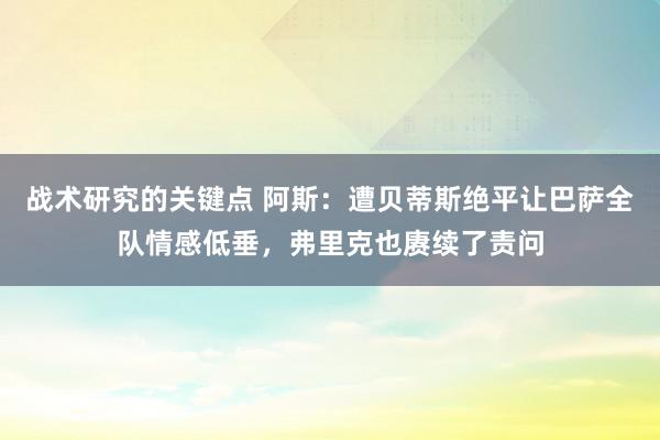 战术研究的关键点 阿斯：遭贝蒂斯绝平让巴萨全队情感低垂，弗里克也赓续了责问