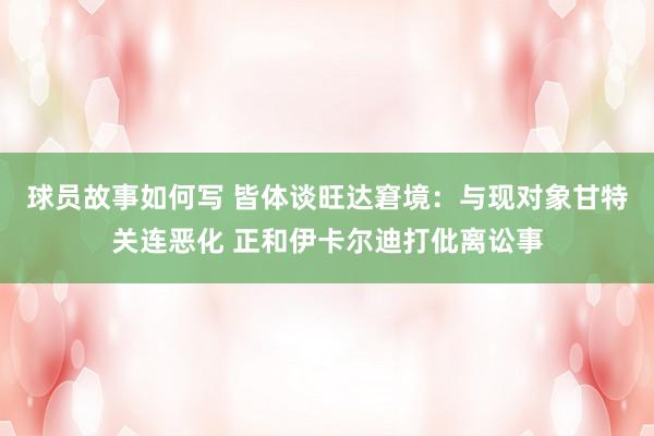 球员故事如何写 皆体谈旺达窘境：与现对象甘特关连恶化 正和伊卡尔迪打仳离讼事