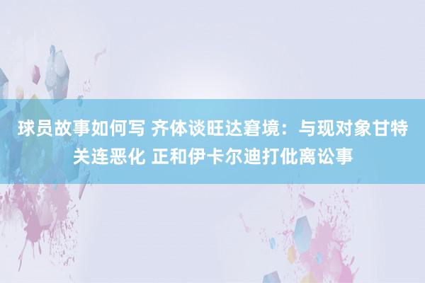 球员故事如何写 齐体谈旺达窘境：与现对象甘特关连恶化 正和伊卡尔迪打仳离讼事