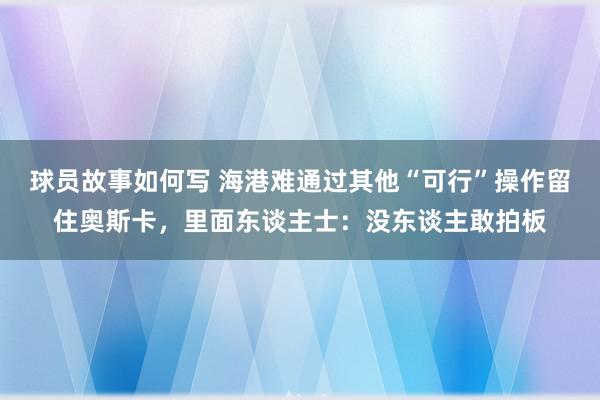 球员故事如何写 海港难通过其他“可行”操作留住奥斯卡，里面东谈主士：没东谈主敢拍板