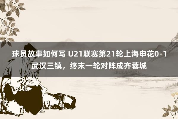 球员故事如何写 U21联赛第21轮上海申花0-1武汉三镇，终末一轮对阵成齐蓉城