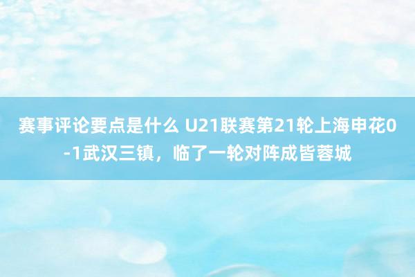 赛事评论要点是什么 U21联赛第21轮上海申花0-1武汉三镇，临了一轮对阵成皆蓉城