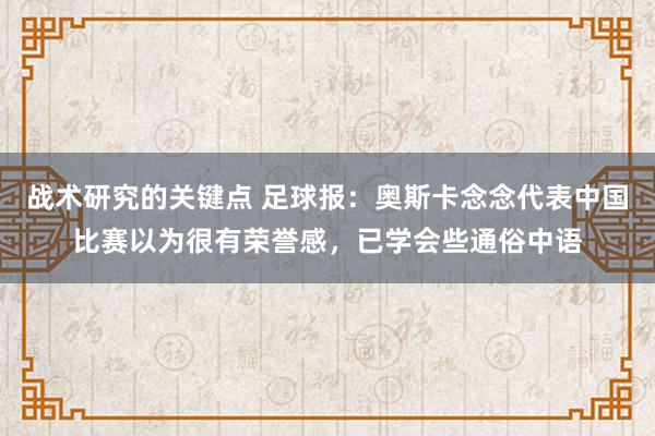 战术研究的关键点 足球报：奥斯卡念念代表中国比赛以为很有荣誉感，已学会些通俗中语