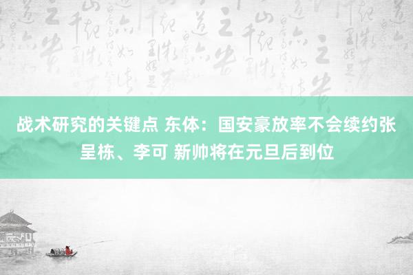 战术研究的关键点 东体：国安豪放率不会续约张呈栋、李可 新帅将在元旦后到位