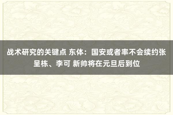 战术研究的关键点 东体：国安或者率不会续约张呈栋、李可 新帅将在元旦后到位