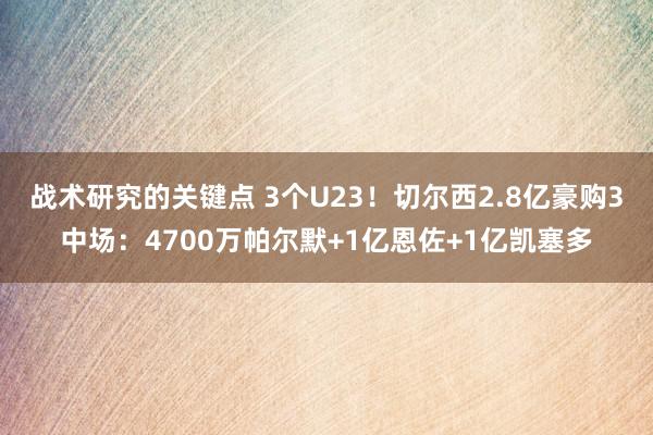 战术研究的关键点 3个U23！切尔西2.8亿豪购3中场：4700万帕尔默+1亿恩佐+1亿凯塞多