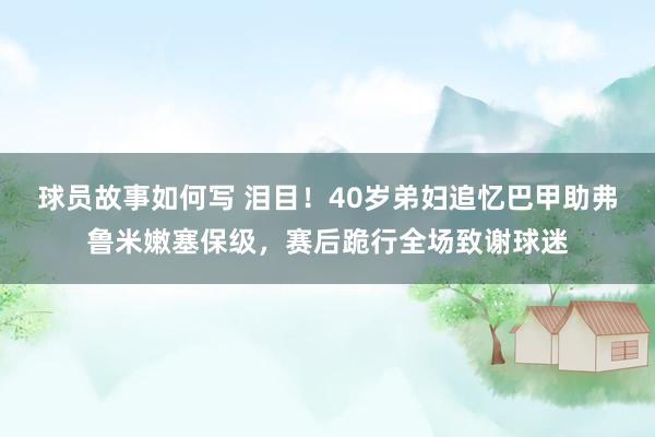 球员故事如何写 泪目！40岁弟妇追忆巴甲助弗鲁米嫩塞保级，赛后跪行全场致谢球迷