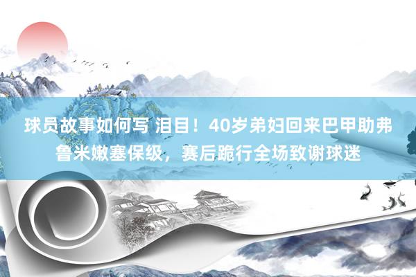 球员故事如何写 泪目！40岁弟妇回来巴甲助弗鲁米嫩塞保级，赛后跪行全场致谢球迷