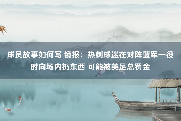 球员故事如何写 镜报：热刺球迷在对阵蓝军一役时向场内扔东西 可能被英足总罚金