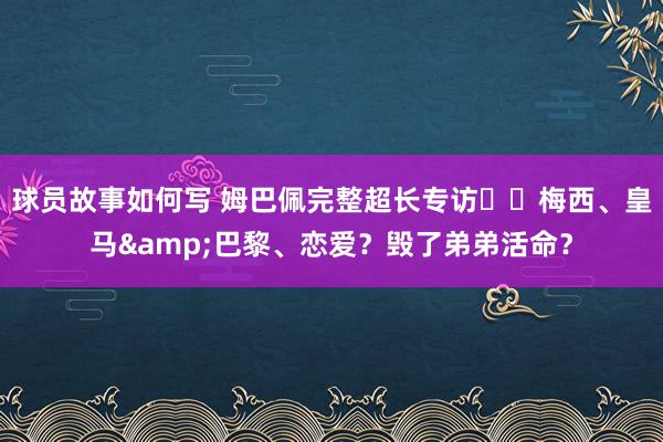 球员故事如何写 姆巴佩完整超长专访⭐️梅西、皇马&巴黎、恋爱？毁了弟弟活命？