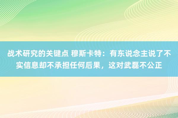 战术研究的关键点 穆斯卡特：有东说念主说了不实信息却不承担任何后果，这对武磊不公正