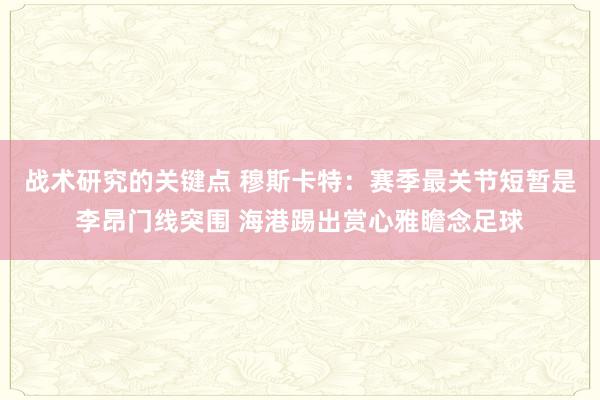 战术研究的关键点 穆斯卡特：赛季最关节短暂是李昂门线突围 海港踢出赏心雅瞻念足球