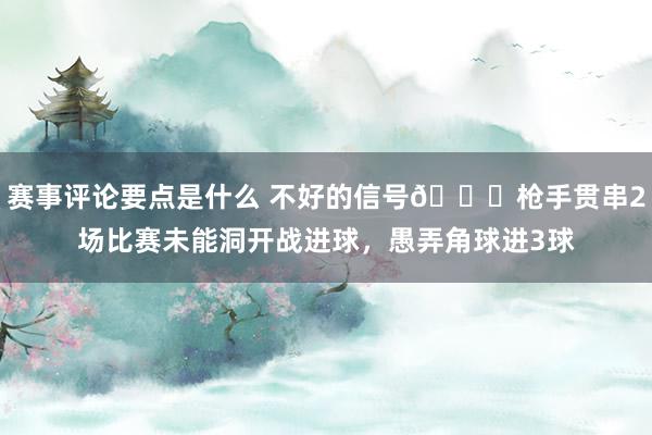 赛事评论要点是什么 不好的信号😕枪手贯串2场比赛未能洞开战进球，愚弄角球进3球