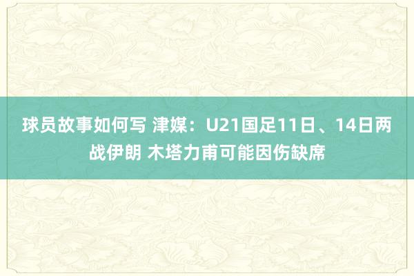 球员故事如何写 津媒：U21国足11日、14日两战伊朗 木塔力甫可能因伤缺席