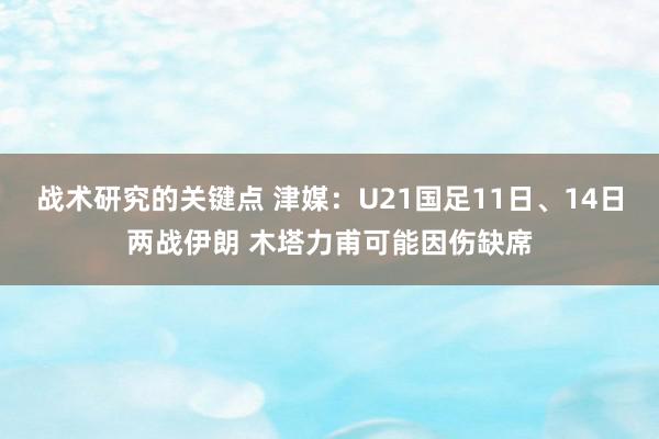 战术研究的关键点 津媒：U21国足11日、14日两战伊朗 木塔力甫可能因伤缺席