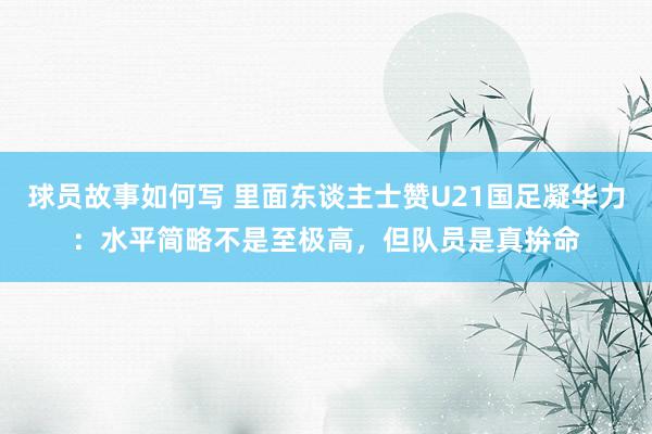 球员故事如何写 里面东谈主士赞U21国足凝华力：水平简略不是至极高，但队员是真拚命