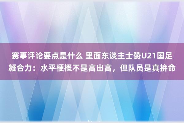 赛事评论要点是什么 里面东谈主士赞U21国足凝合力：水平梗概不是高出高，但队员是真拚命