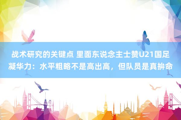 战术研究的关键点 里面东说念主士赞U21国足凝华力：水平粗略不是高出高，但队员是真拚命