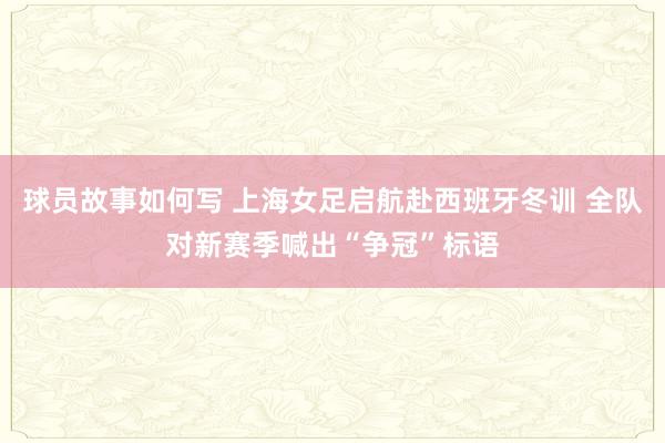 球员故事如何写 上海女足启航赴西班牙冬训 全队对新赛季喊出“争冠”标语