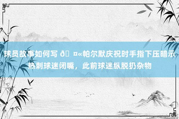 球员故事如何写 🤫帕尔默庆祝时手指下压暗示热刺球迷闭嘴，此前球迷纵脱扔杂物