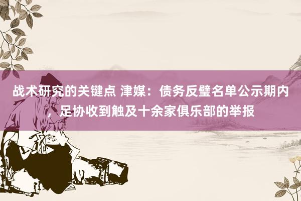 战术研究的关键点 津媒：债务反璧名单公示期内，足协收到触及十余家俱乐部的举报