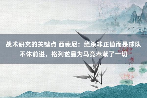 战术研究的关键点 西蒙尼：绝杀非正值而是球队不休前进，格列兹曼为马竞奉献了一切