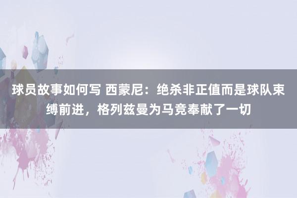 球员故事如何写 西蒙尼：绝杀非正值而是球队束缚前进，格列兹曼为马竞奉献了一切