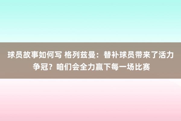 球员故事如何写 格列兹曼：替补球员带来了活力 争冠？咱们会全力赢下每一场比赛