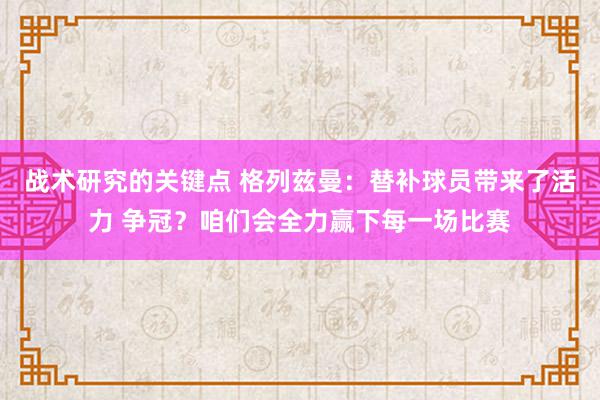 战术研究的关键点 格列兹曼：替补球员带来了活力 争冠？咱们会全力赢下每一场比赛