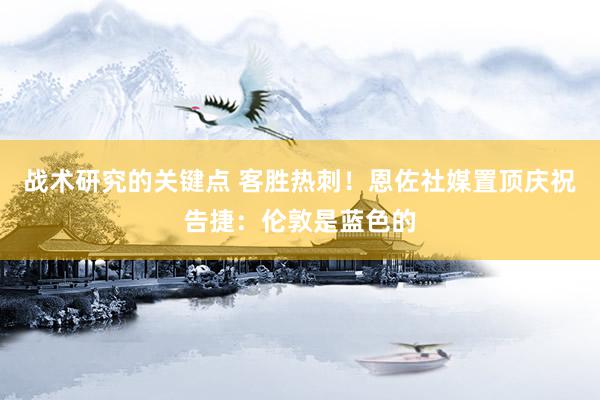 战术研究的关键点 客胜热刺！恩佐社媒置顶庆祝告捷：伦敦是蓝色的