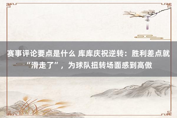 赛事评论要点是什么 库库庆祝逆转：胜利差点就“滑走了”，为球队扭转场面感到高傲