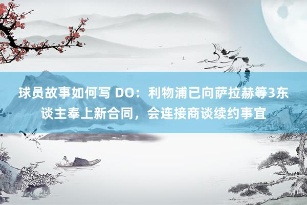 球员故事如何写 DO：利物浦已向萨拉赫等3东谈主奉上新合同，会连接商谈续约事宜